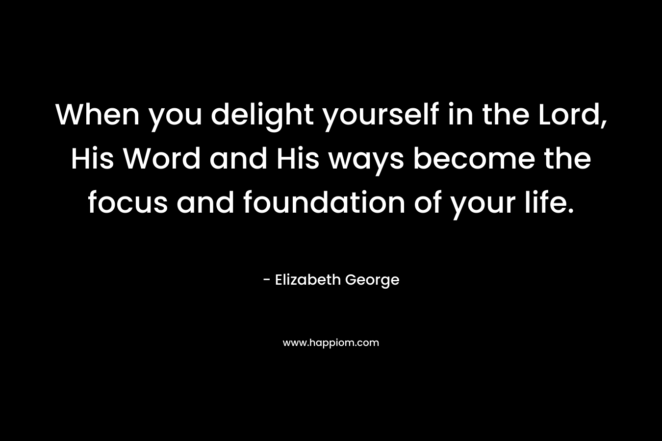 When you delight yourself in the Lord, His Word and His ways become the focus and foundation of your life. – Elizabeth George