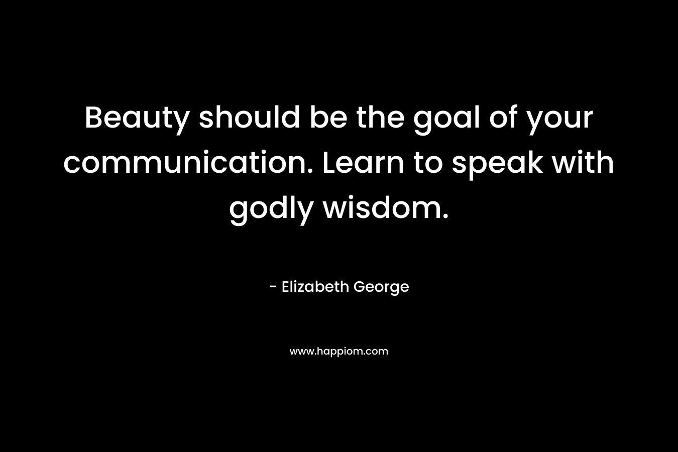 Beauty should be the goal of your communication. Learn to speak with godly wisdom. – Elizabeth George