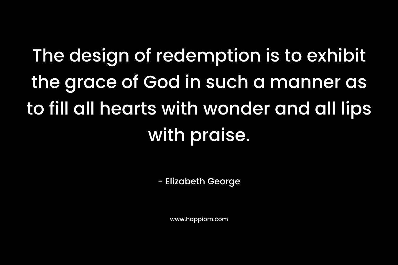 The design of redemption is to exhibit the grace of God in such a manner as to fill all hearts with wonder and all lips with praise. – Elizabeth George
