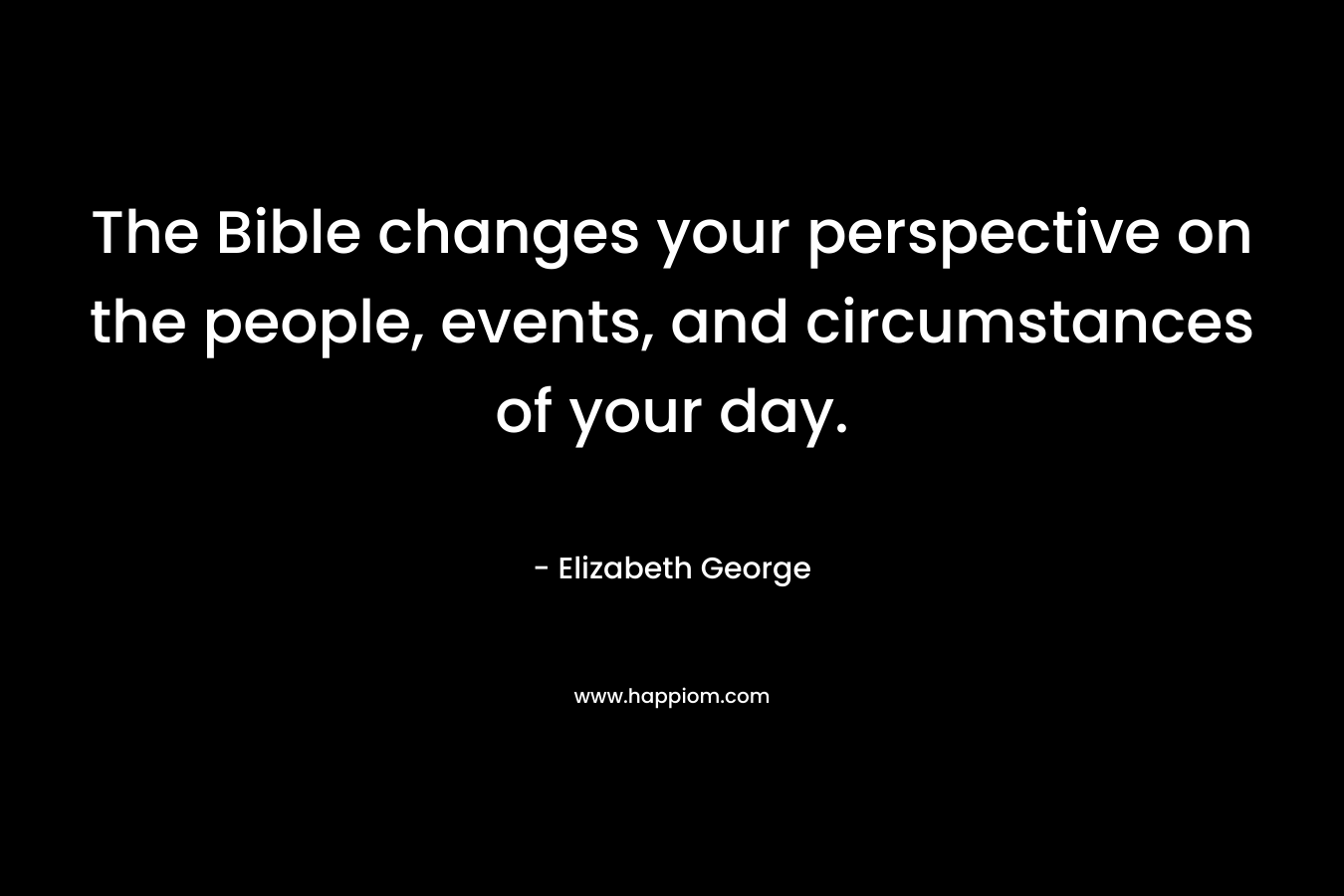 The Bible changes your perspective on the people, events, and circumstances of your day.