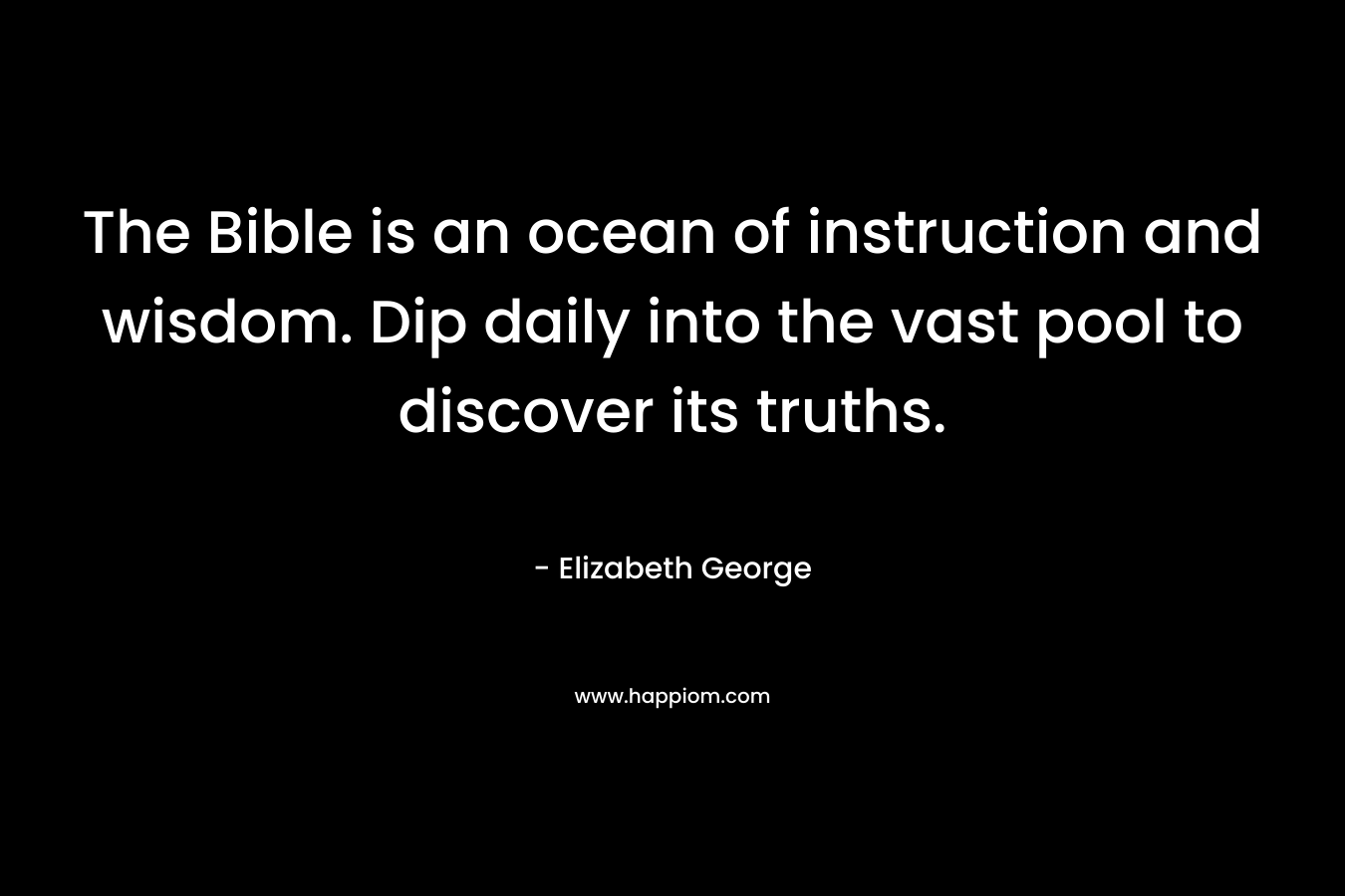 The Bible is an ocean of instruction and wisdom. Dip daily into the vast pool to discover its truths. – Elizabeth George