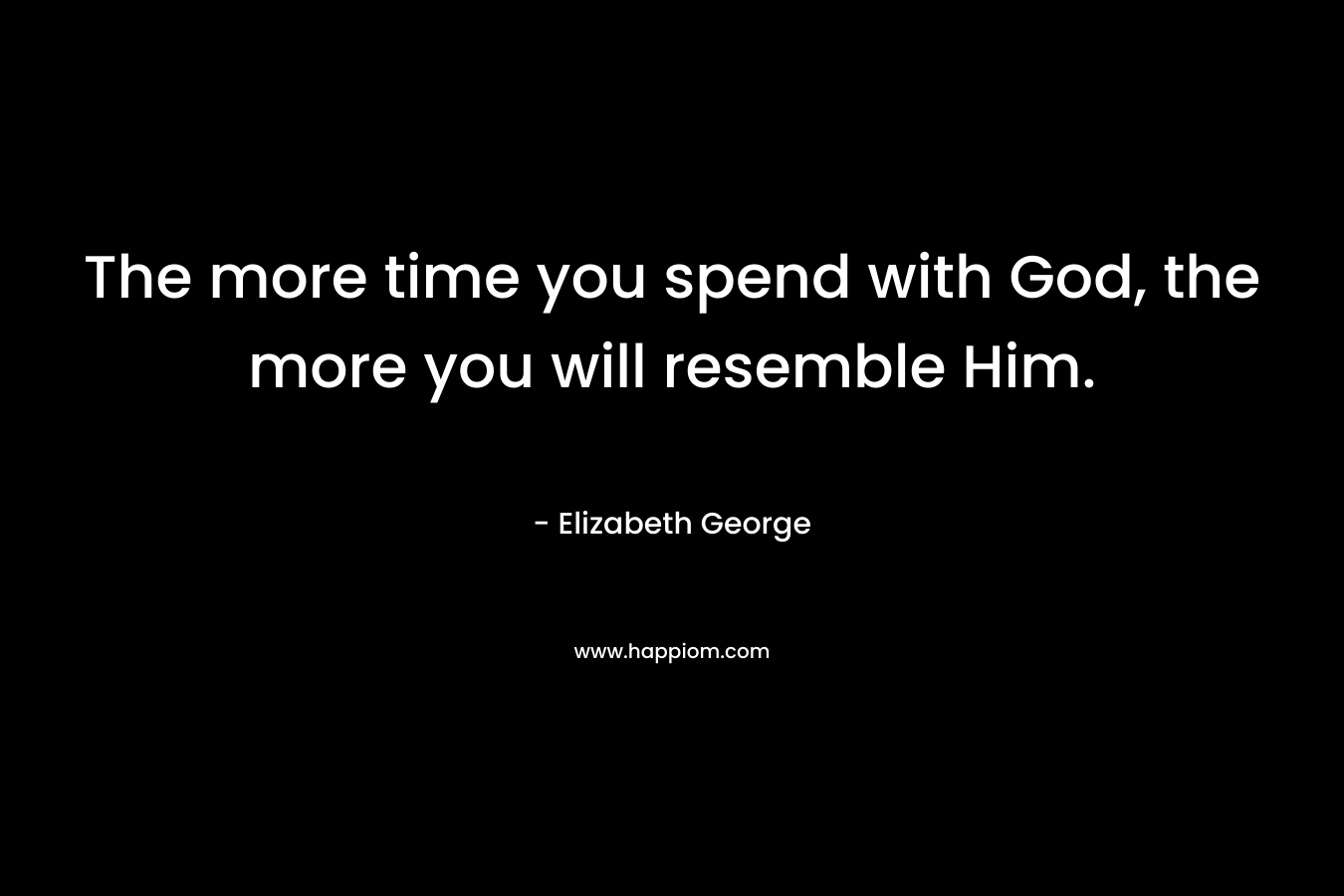 The more time you spend with God, the more you will resemble Him. – Elizabeth George