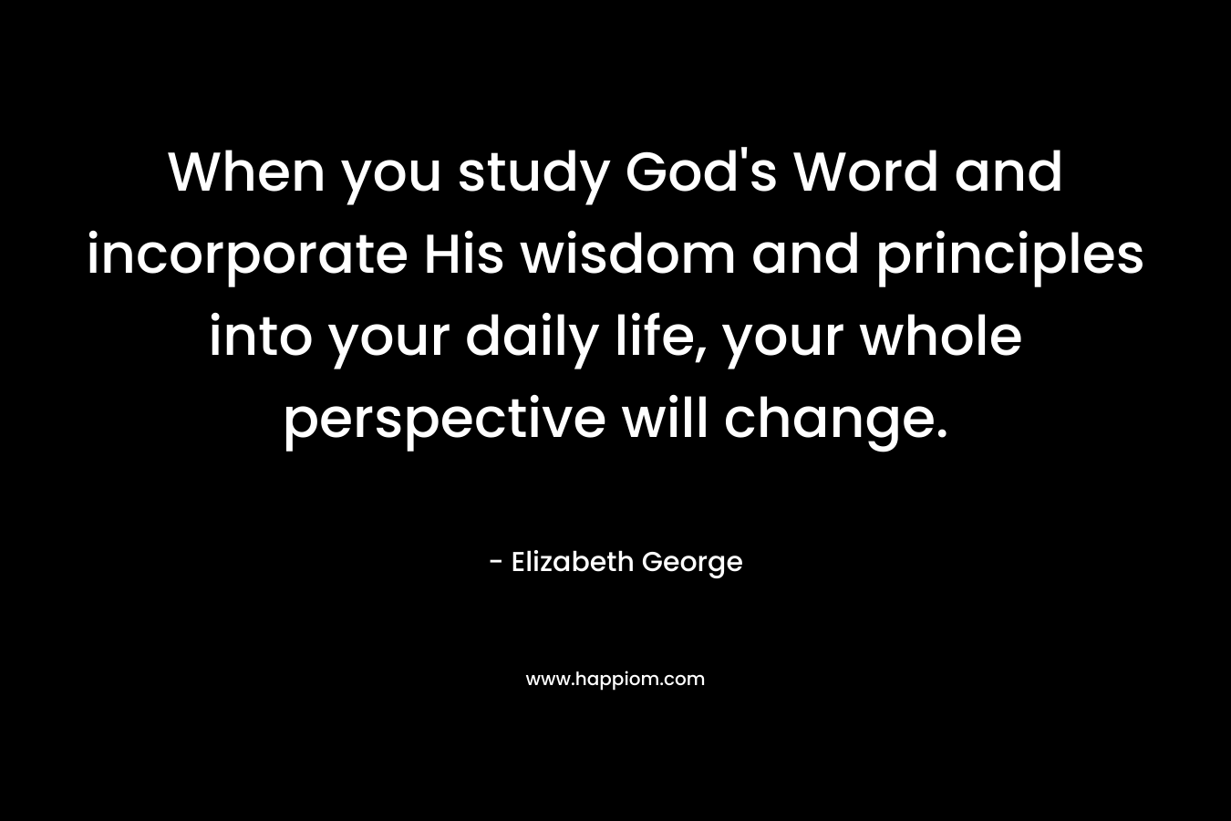 When you study God’s Word and incorporate His wisdom and principles into your daily life, your whole perspective will change. – Elizabeth George