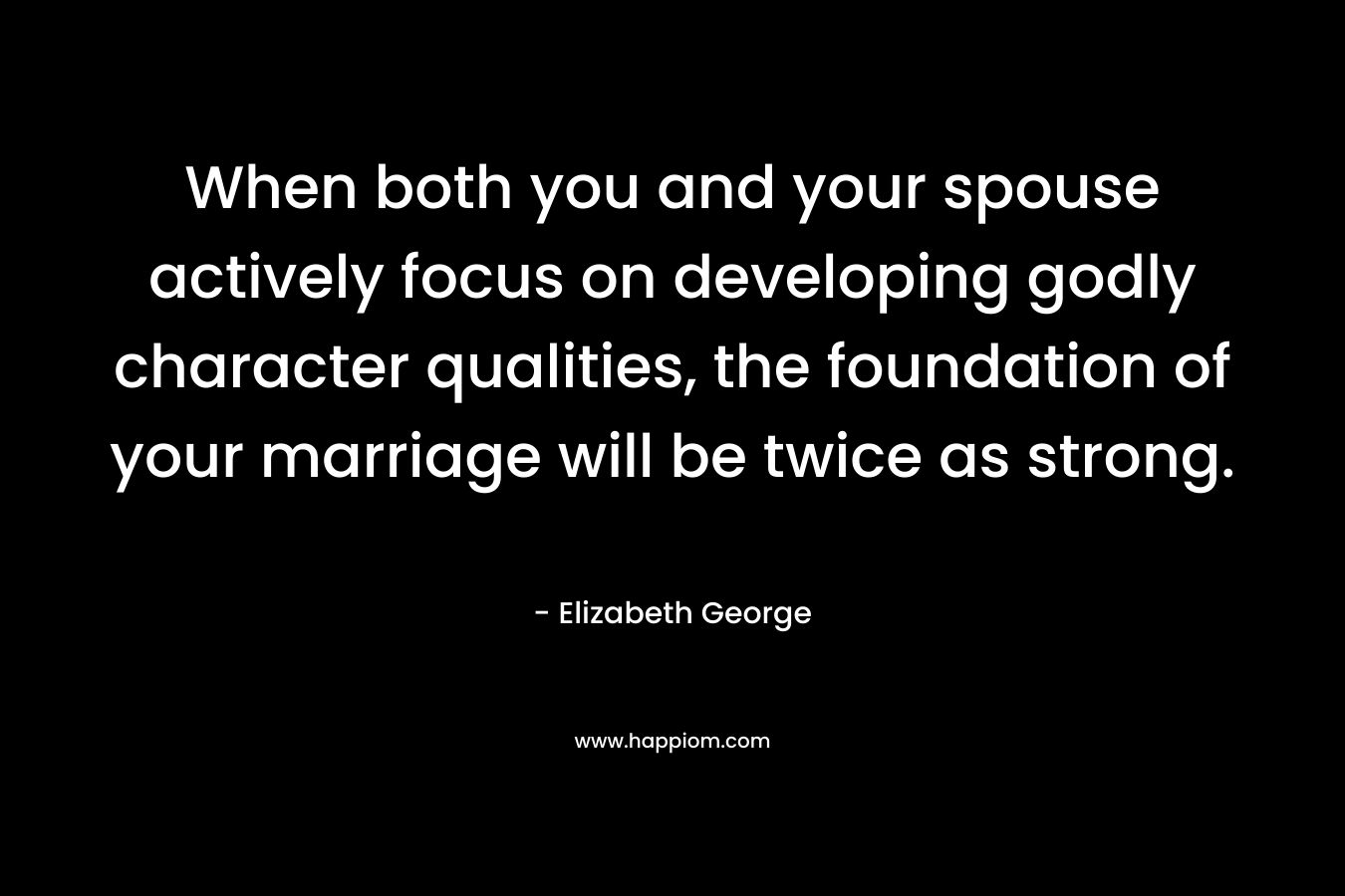 When both you and your spouse actively focus on developing godly character qualities, the foundation of your marriage will be twice as strong. – Elizabeth George
