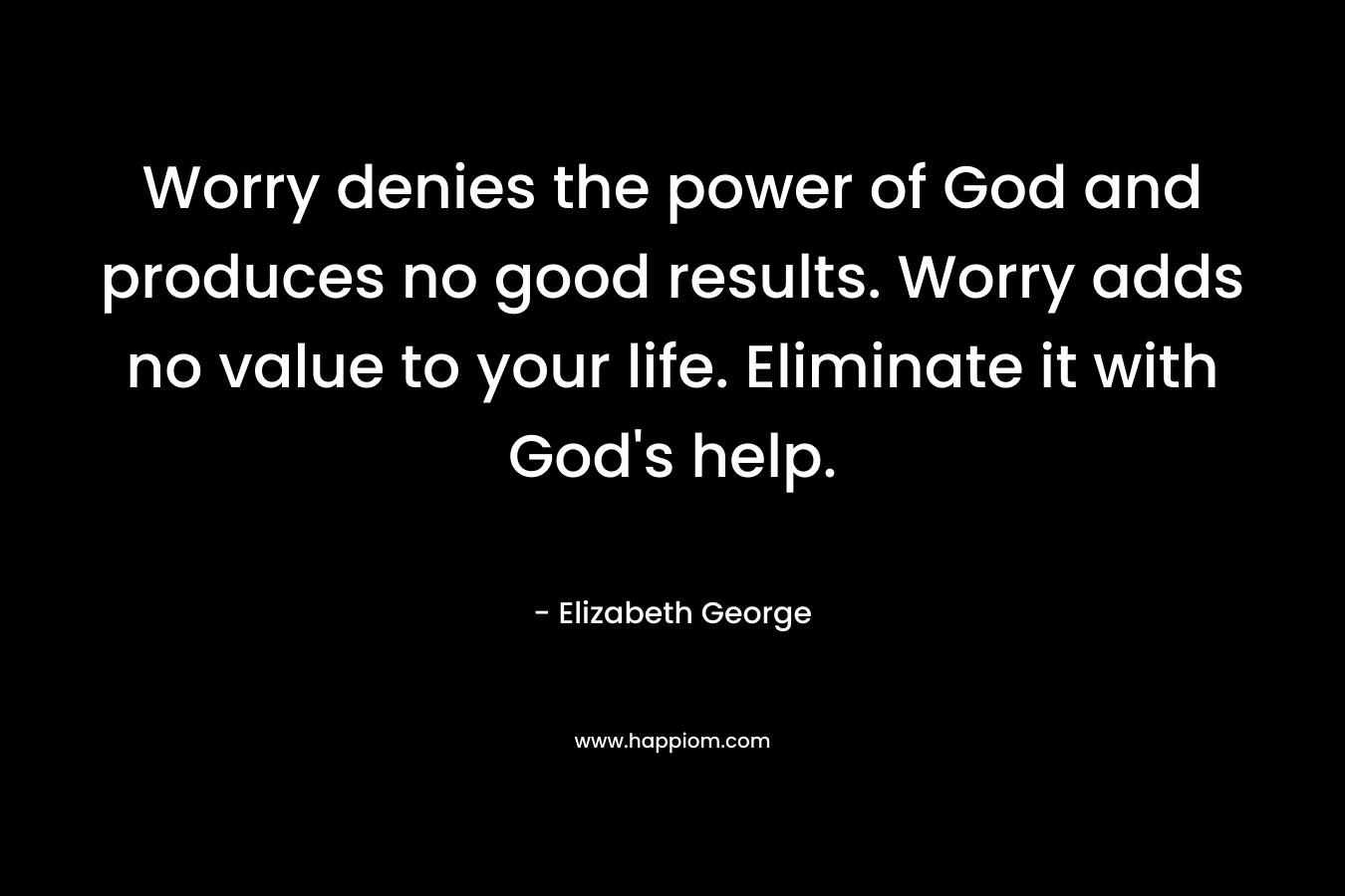 Worry denies the power of God and produces no good results. Worry adds no value to your life. Eliminate it with God’s help. – Elizabeth George