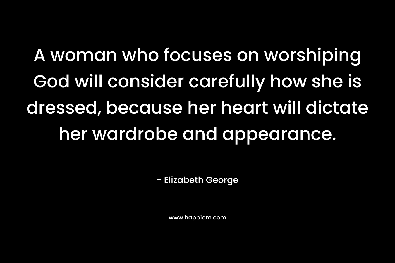 A woman who focuses on worshiping God will consider carefully how she is dressed, because her heart will dictate her wardrobe and appearance. – Elizabeth George