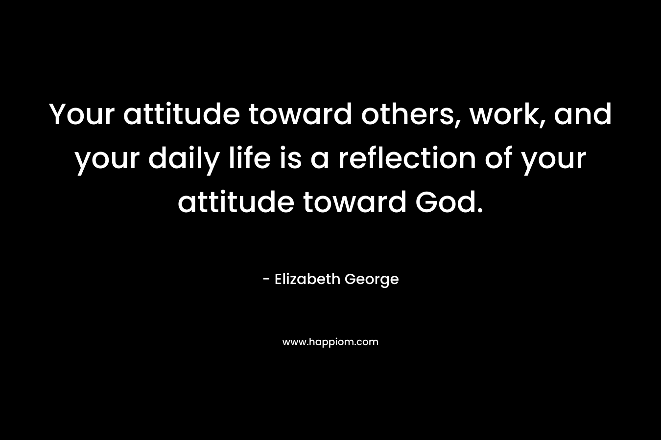 Your attitude toward others, work, and your daily life is a reflection of your attitude toward God.