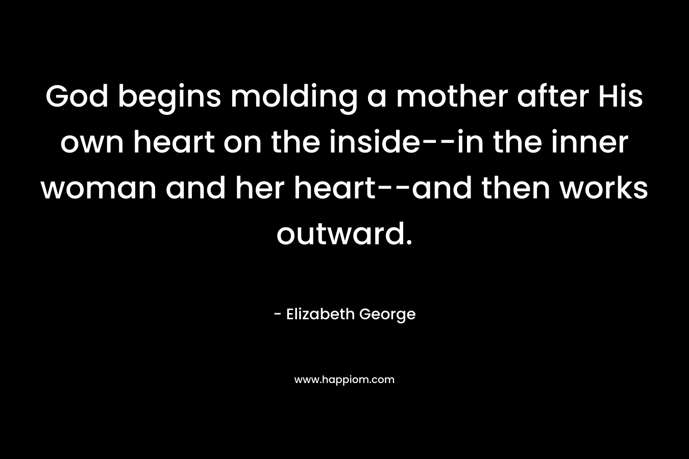 God begins molding a mother after His own heart on the inside–in the inner woman and her heart–and then works outward. – Elizabeth George