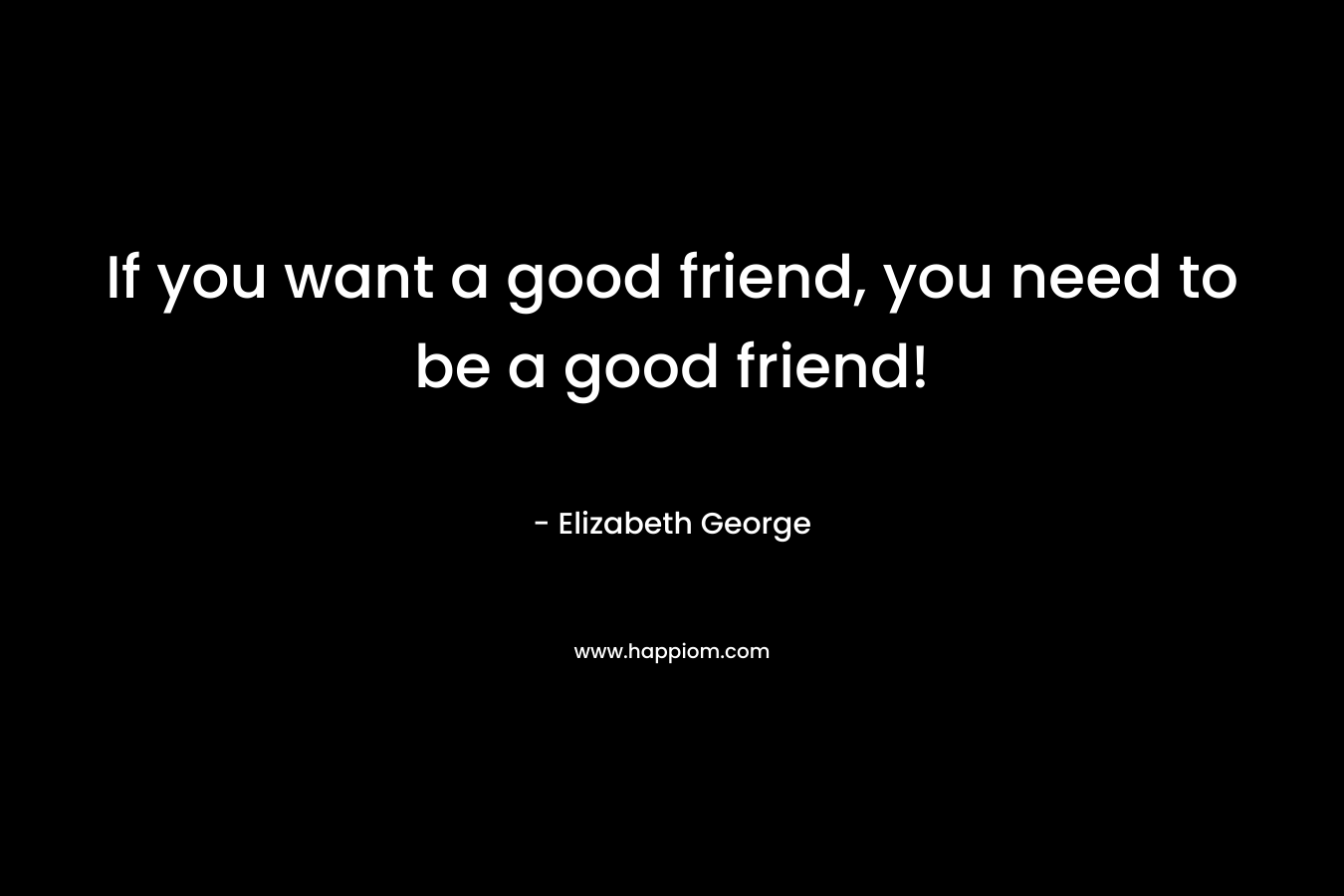 If you want a good friend, you need to be a good friend!