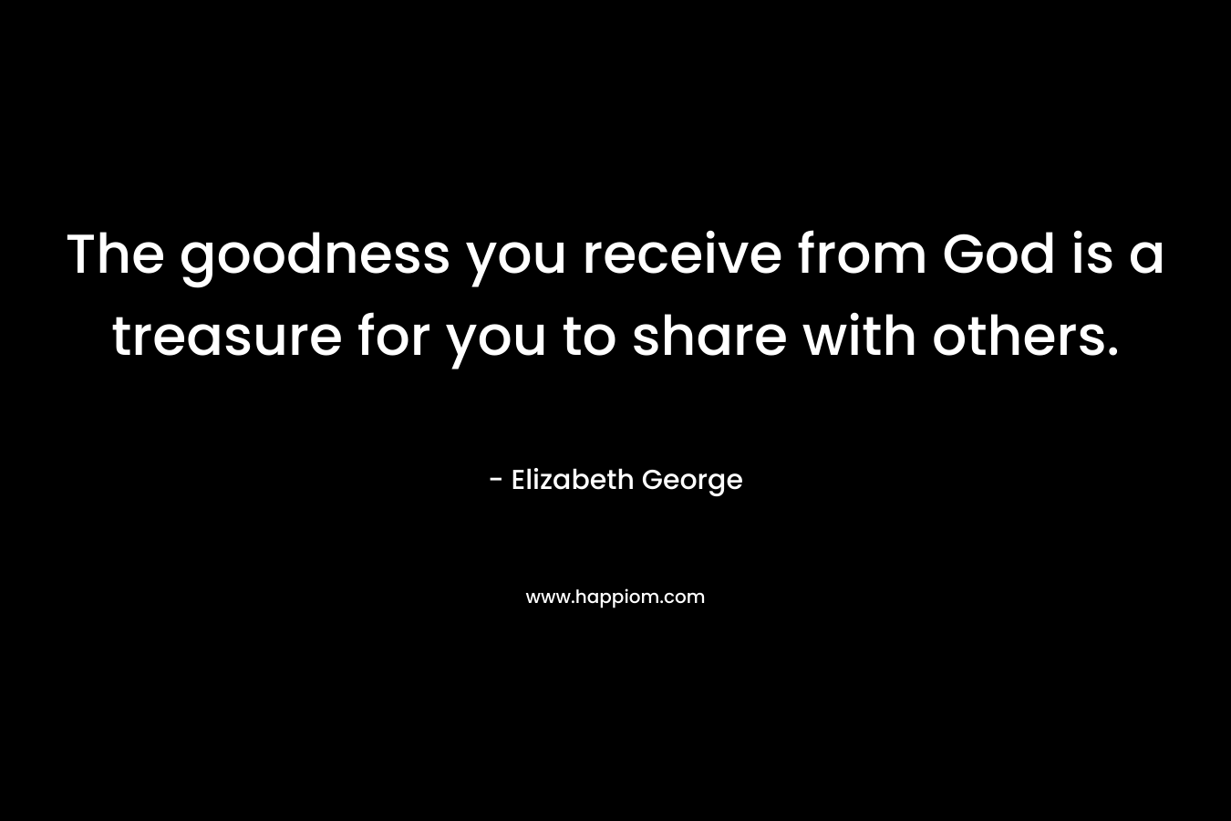 The goodness you receive from God is a treasure for you to share with others.