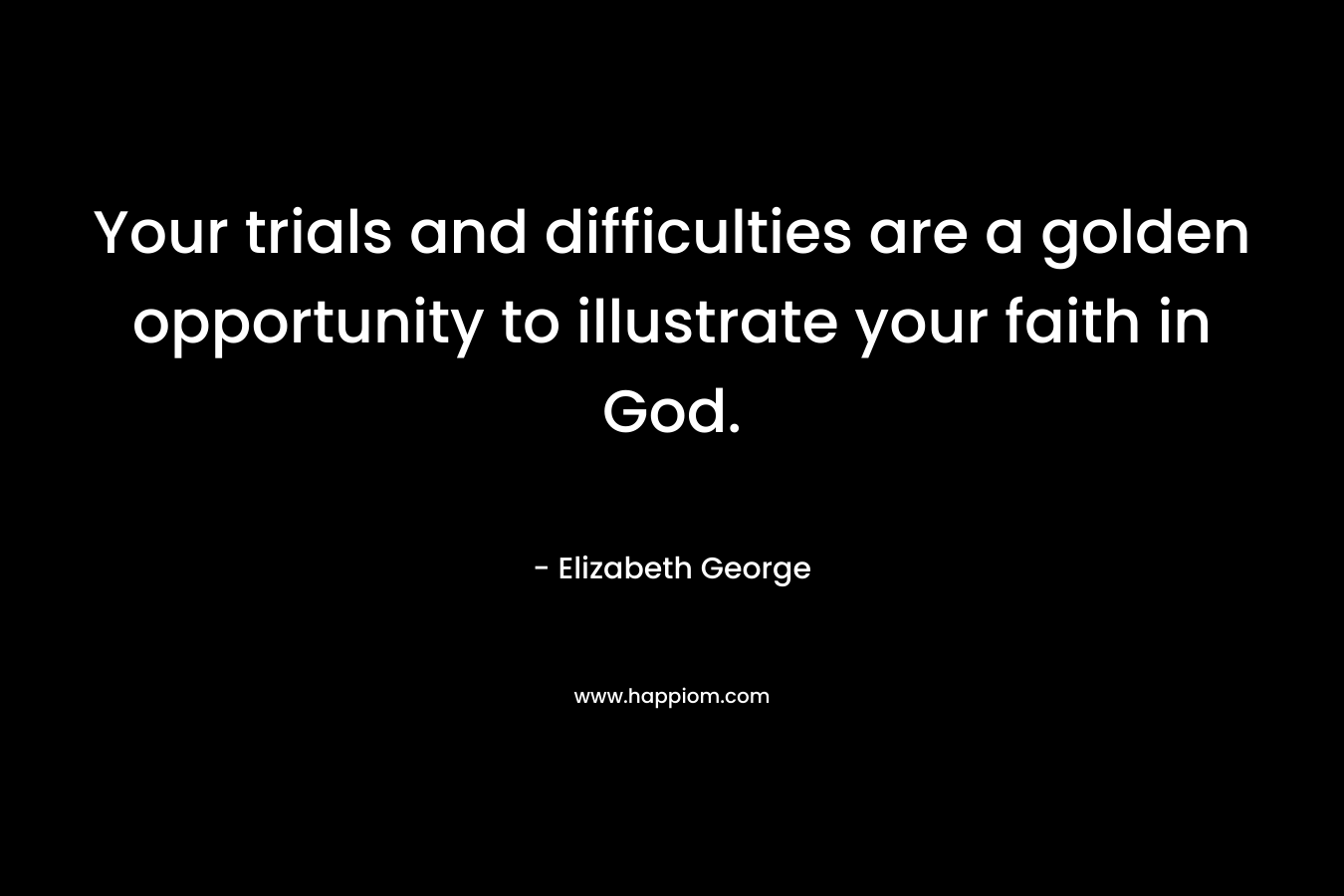 Your trials and difficulties are a golden opportunity to illustrate your faith in God. – Elizabeth George