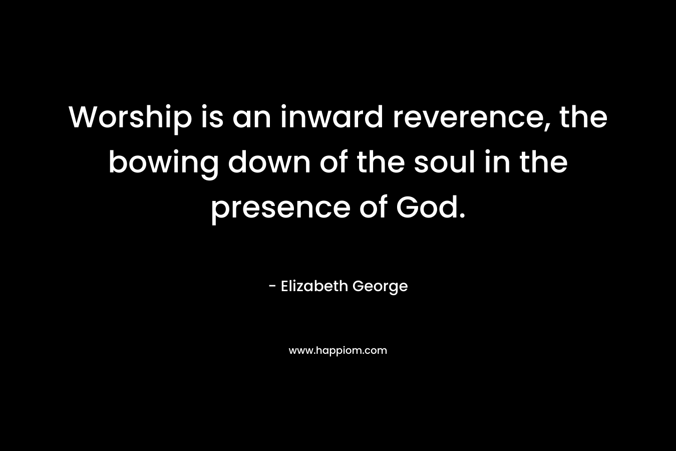 Worship is an inward reverence, the bowing down of the soul in the presence of God. – Elizabeth George