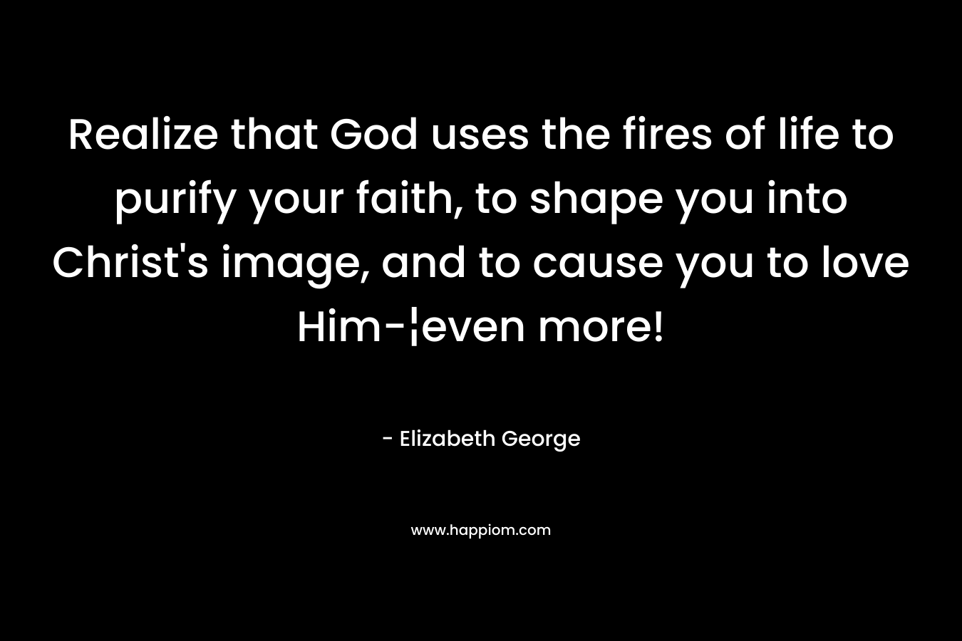 Realize that God uses the fires of life to purify your faith, to shape you into Christ’s image, and to cause you to love Him-¦even more! – Elizabeth George