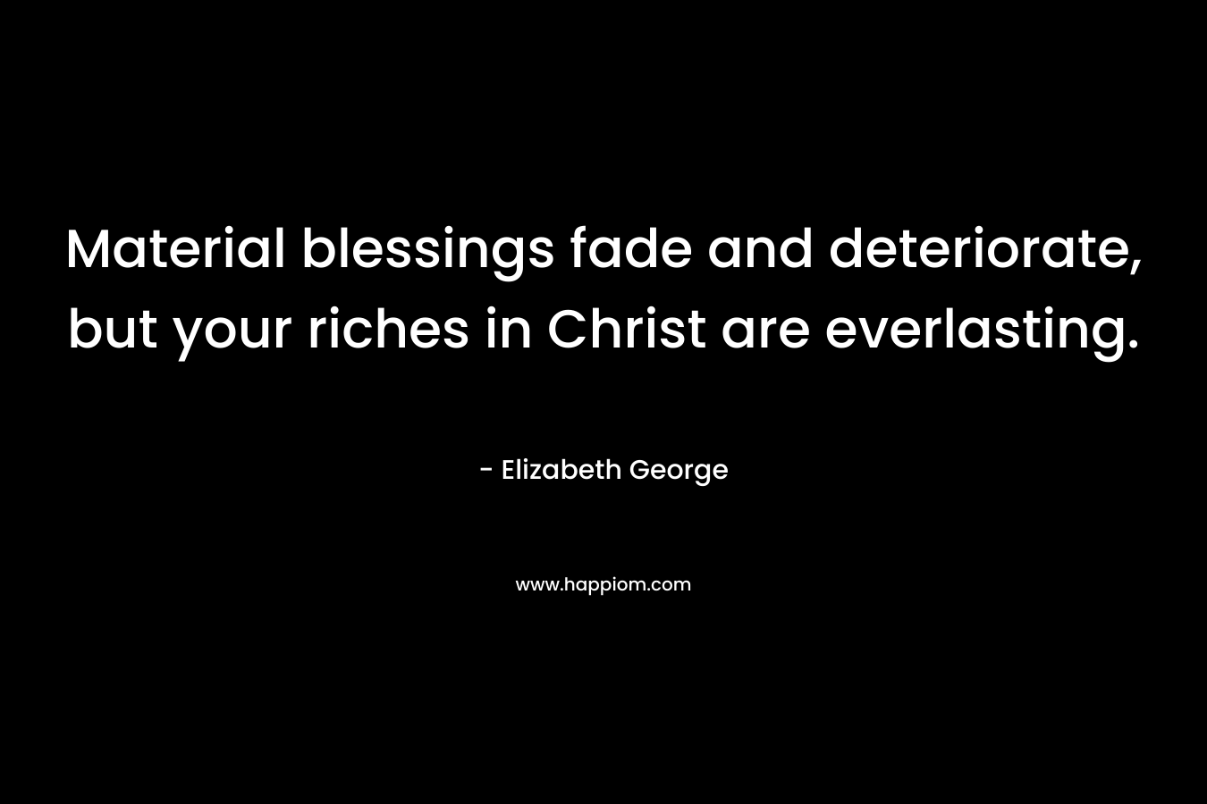 Material blessings fade and deteriorate, but your riches in Christ are everlasting. – Elizabeth George