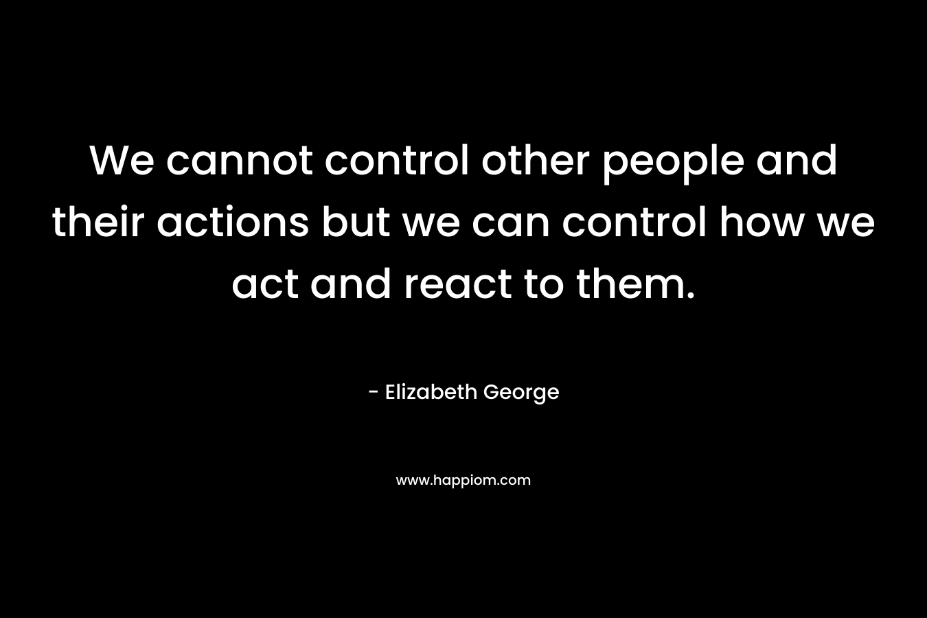 We cannot control other people and their actions but we can control how we act and react to them. – Elizabeth George