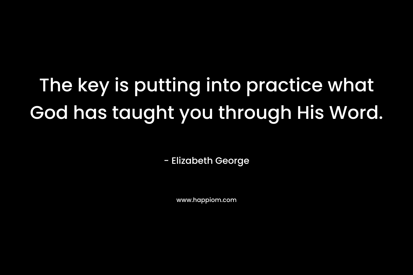 The key is putting into practice what God has taught you through His Word. – Elizabeth George