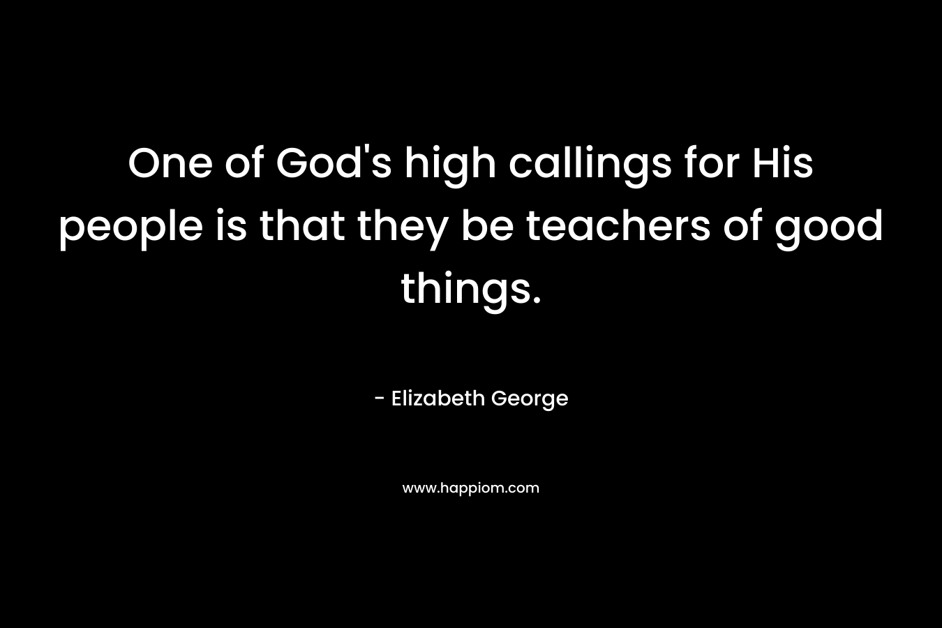 One of God’s high callings for His people is that they be teachers of good things. – Elizabeth George