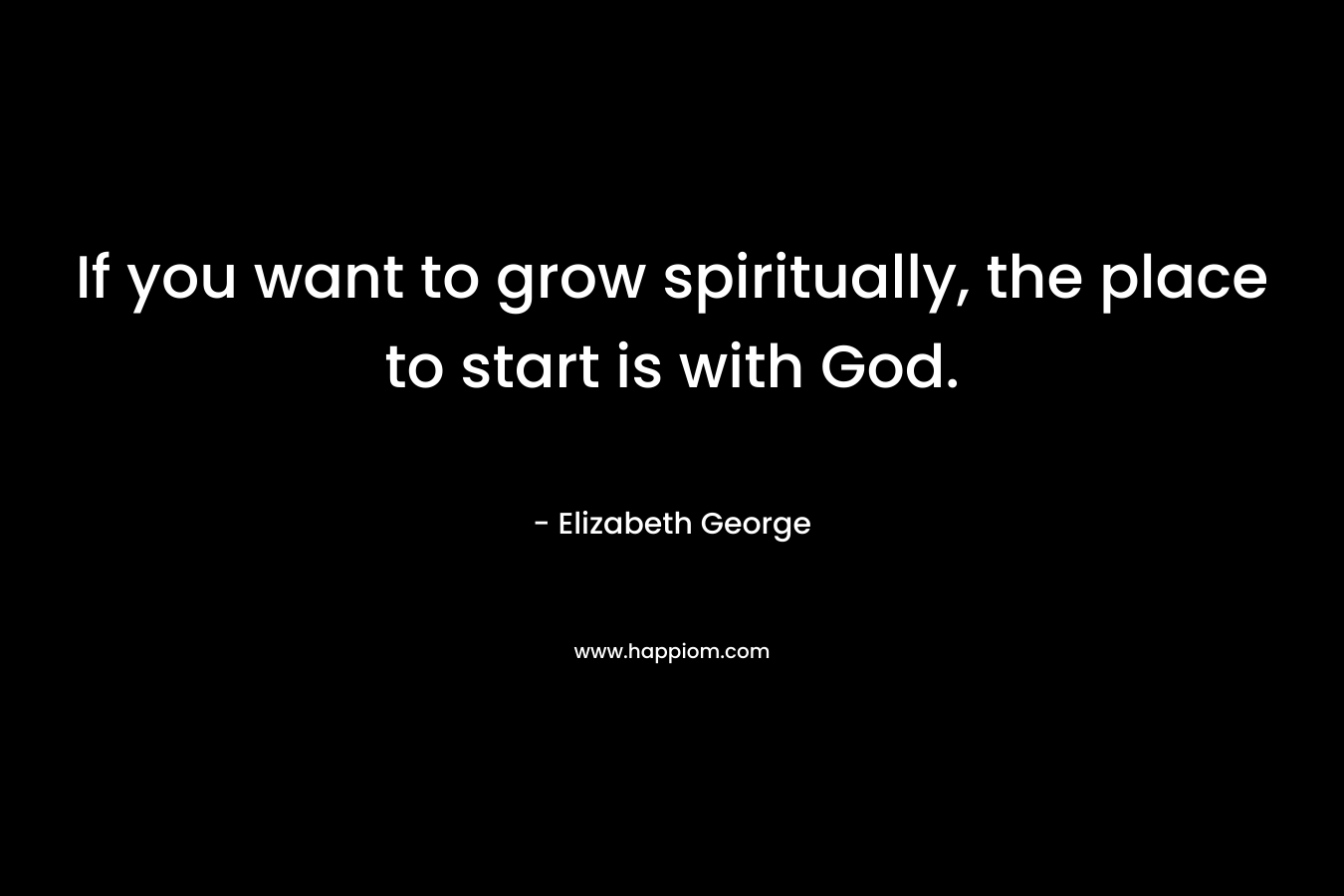 If you want to grow spiritually, the place to start is with God. – Elizabeth George