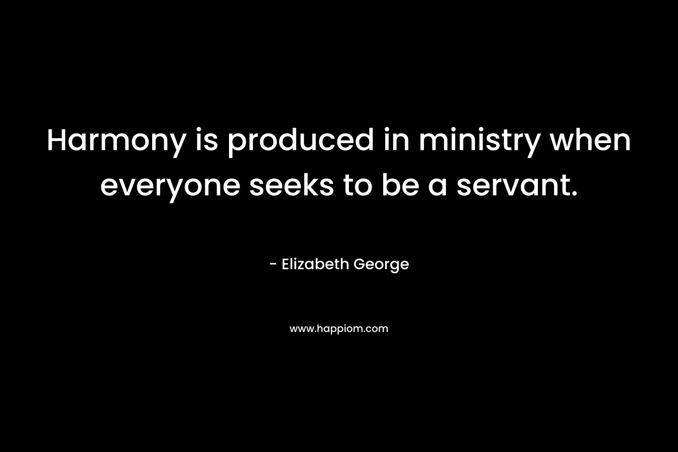 Harmony is produced in ministry when everyone seeks to be a servant. – Elizabeth George