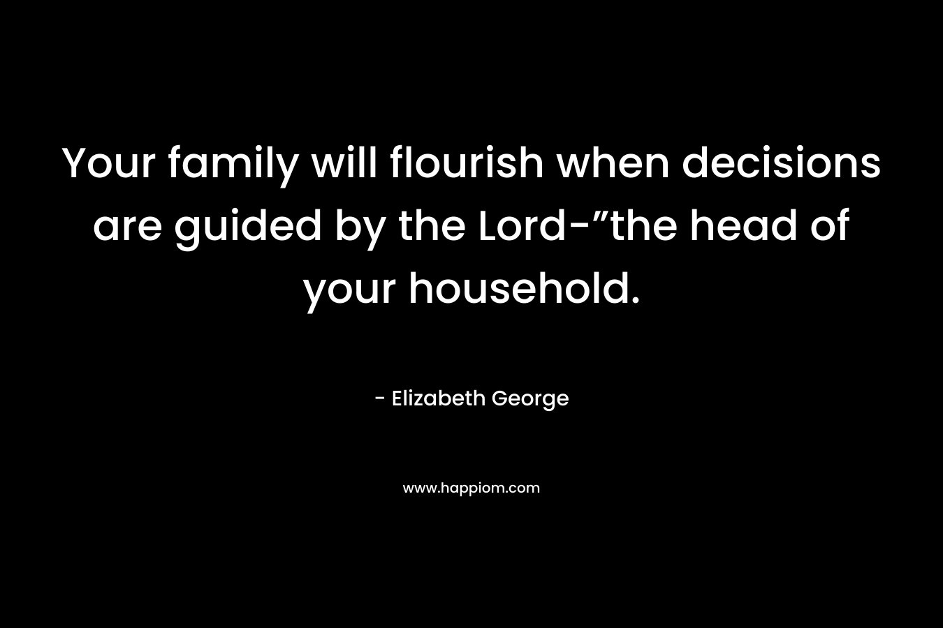 Your family will flourish when decisions are guided by the Lord-”the head of your household. – Elizabeth George