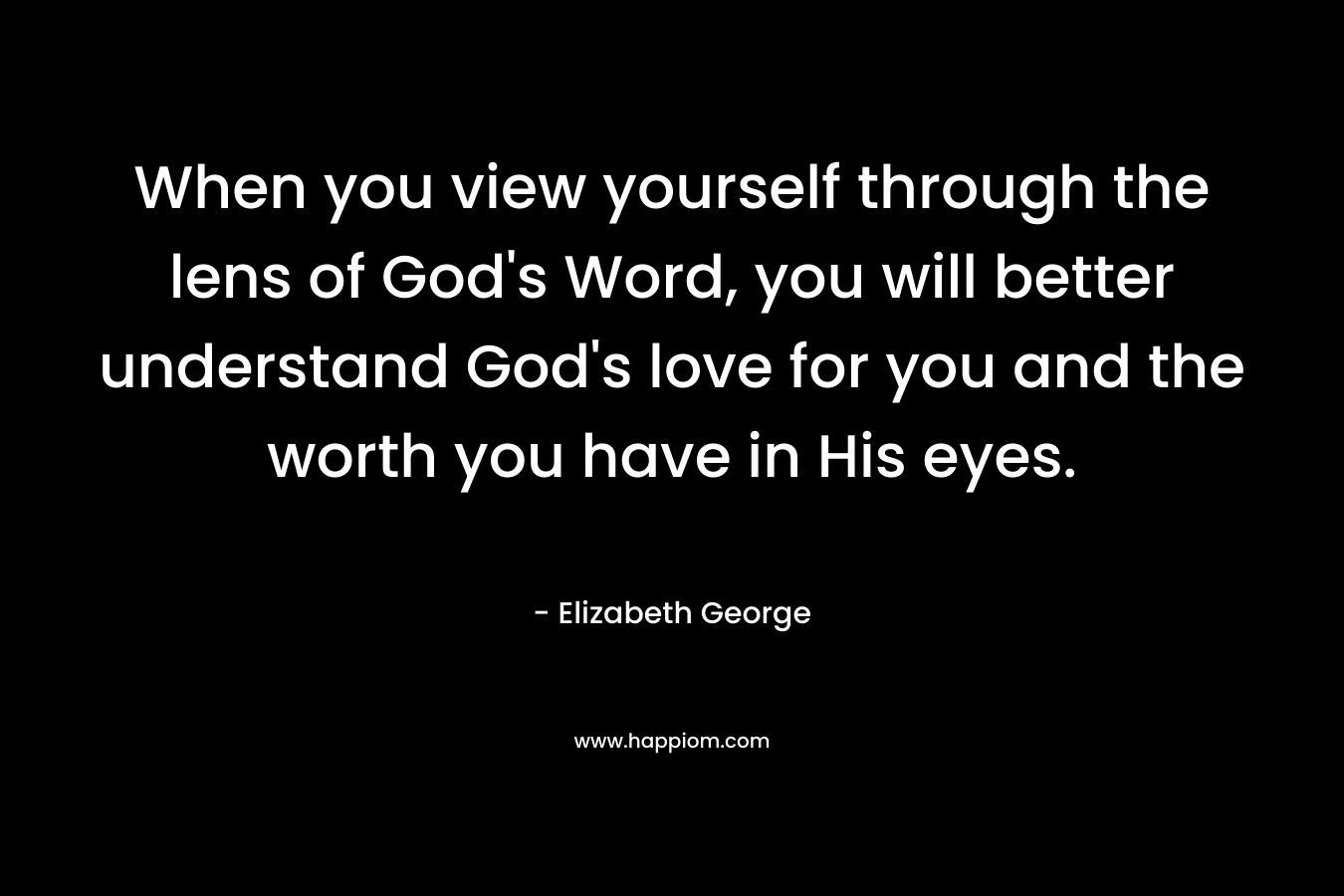 When you view yourself through the lens of God’s Word, you will better understand God’s love for you and the worth you have in His eyes. – Elizabeth George