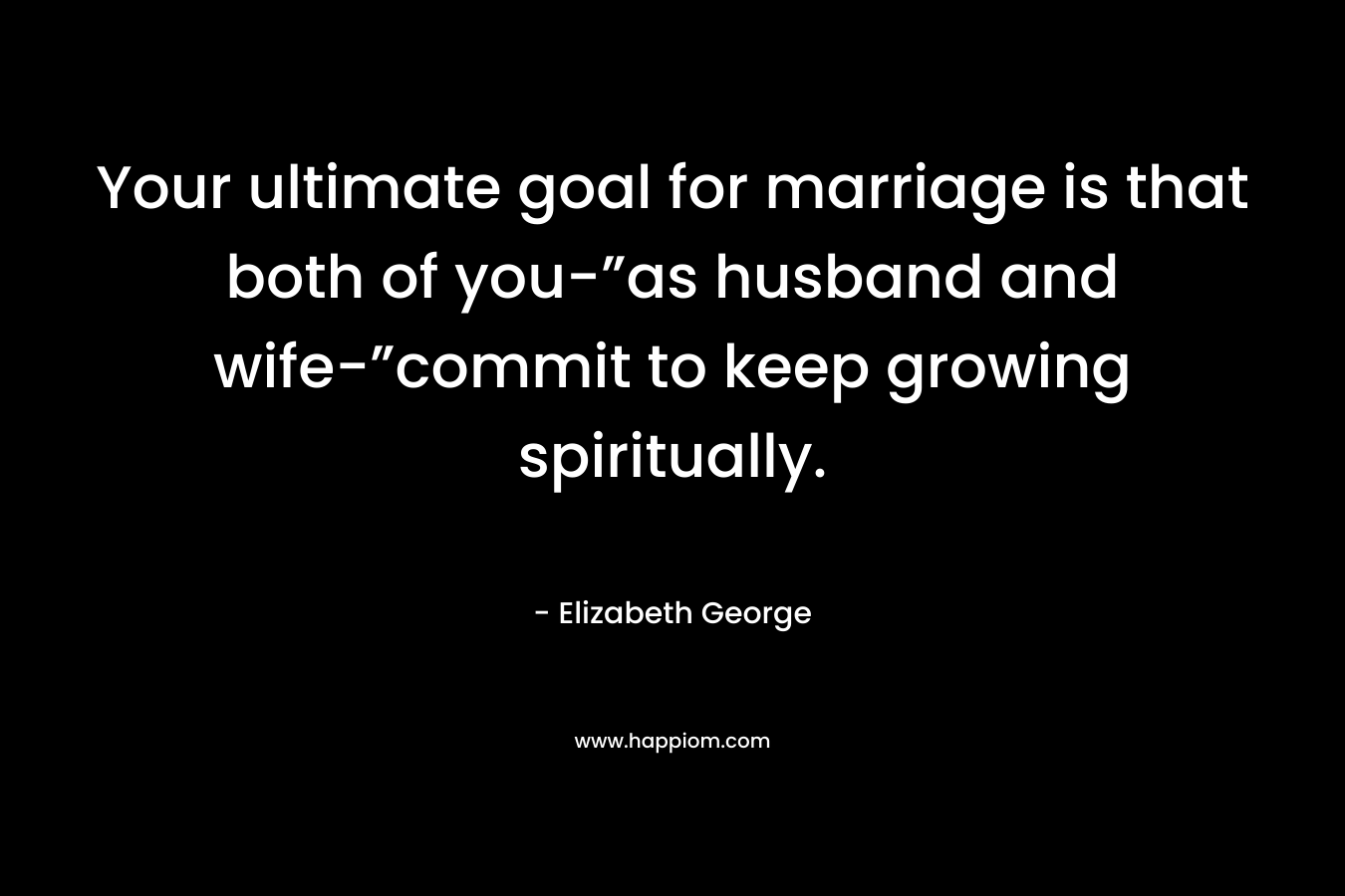 Your ultimate goal for marriage is that both of you-”as husband and wife-”commit to keep growing spiritually. – Elizabeth George
