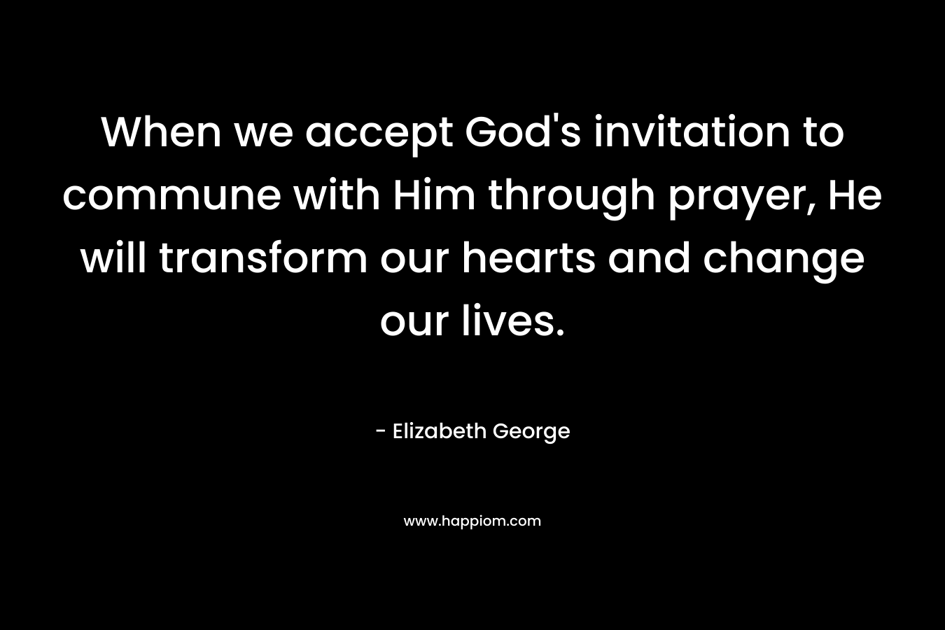 When we accept God’s invitation to commune with Him through prayer, He will transform our hearts and change our lives. – Elizabeth George
