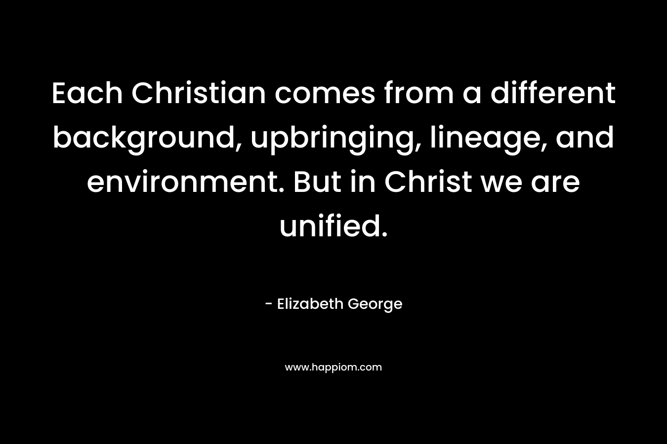 Each Christian comes from a different background, upbringing, lineage, and environment. But in Christ we are unified. – Elizabeth George
