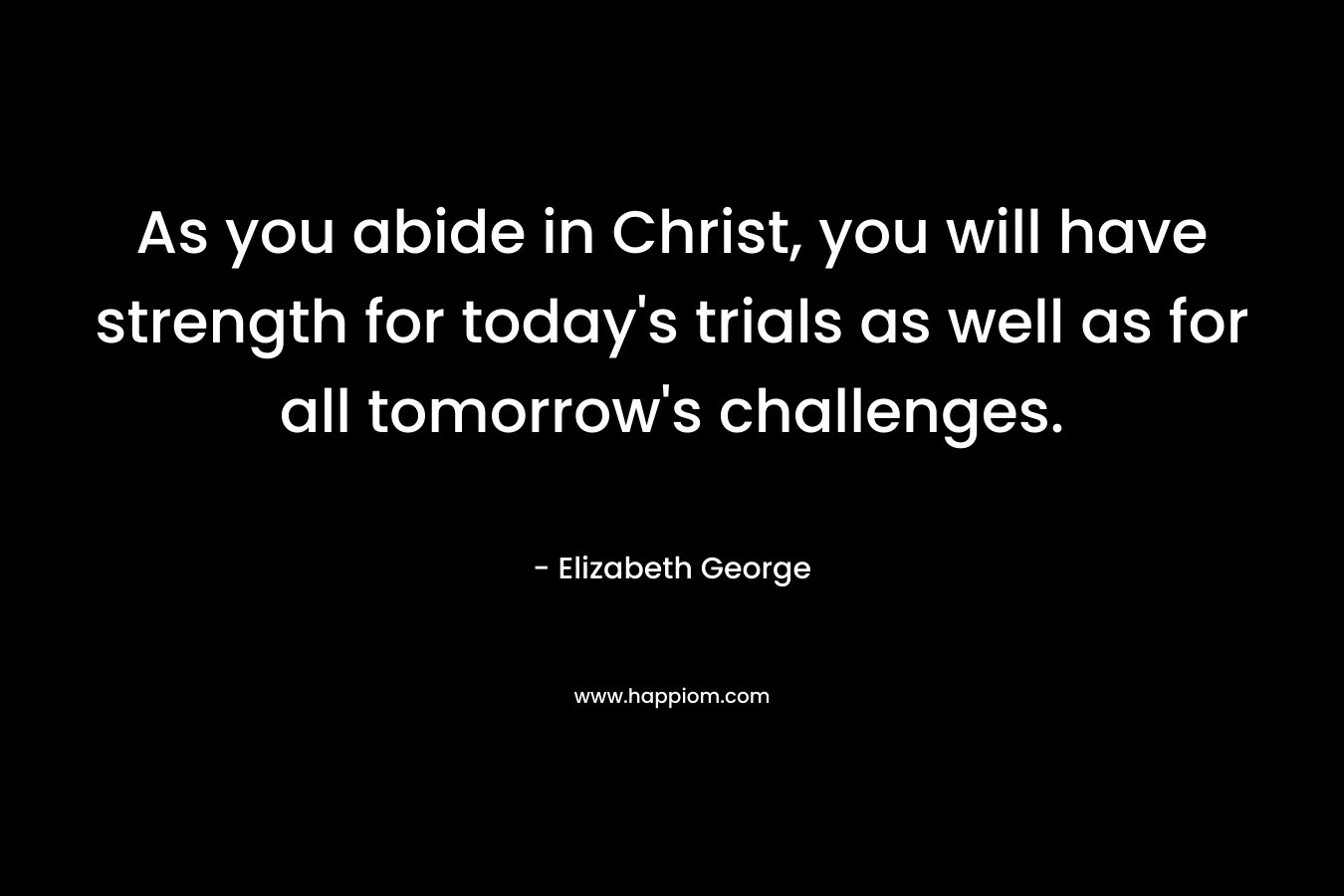 As you abide in Christ, you will have strength for today’s trials as well as for all tomorrow’s challenges. – Elizabeth George