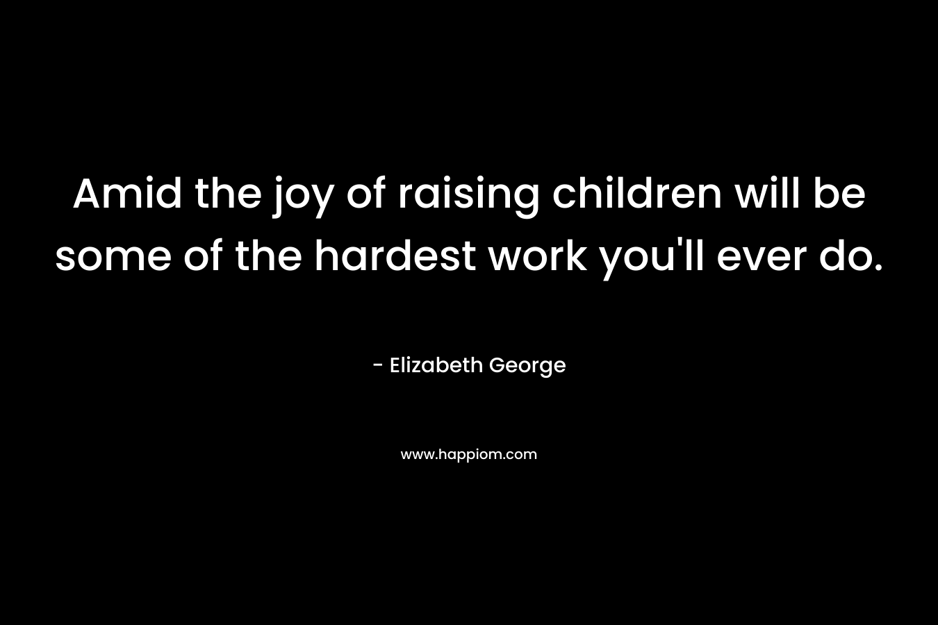 Amid the joy of raising children will be some of the hardest work you’ll ever do. – Elizabeth George