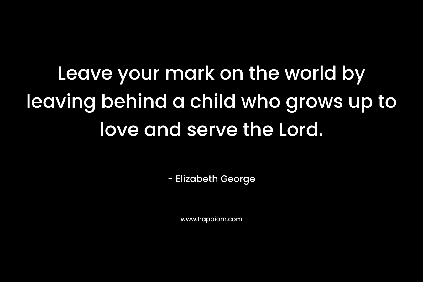 Leave your mark on the world by leaving behind a child who grows up to love and serve the Lord.