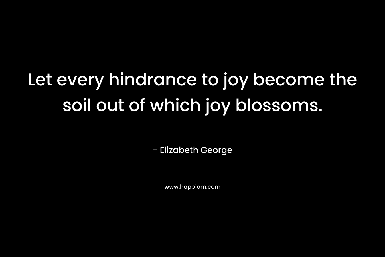 Let every hindrance to joy become the soil out of which joy blossoms. – Elizabeth George