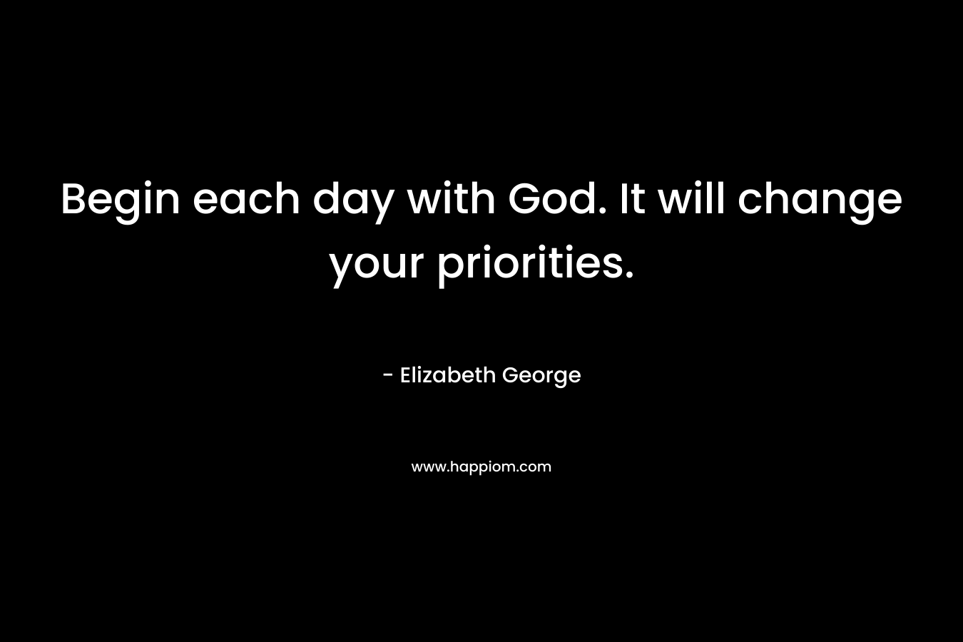 Begin each day with God. It will change your priorities.
