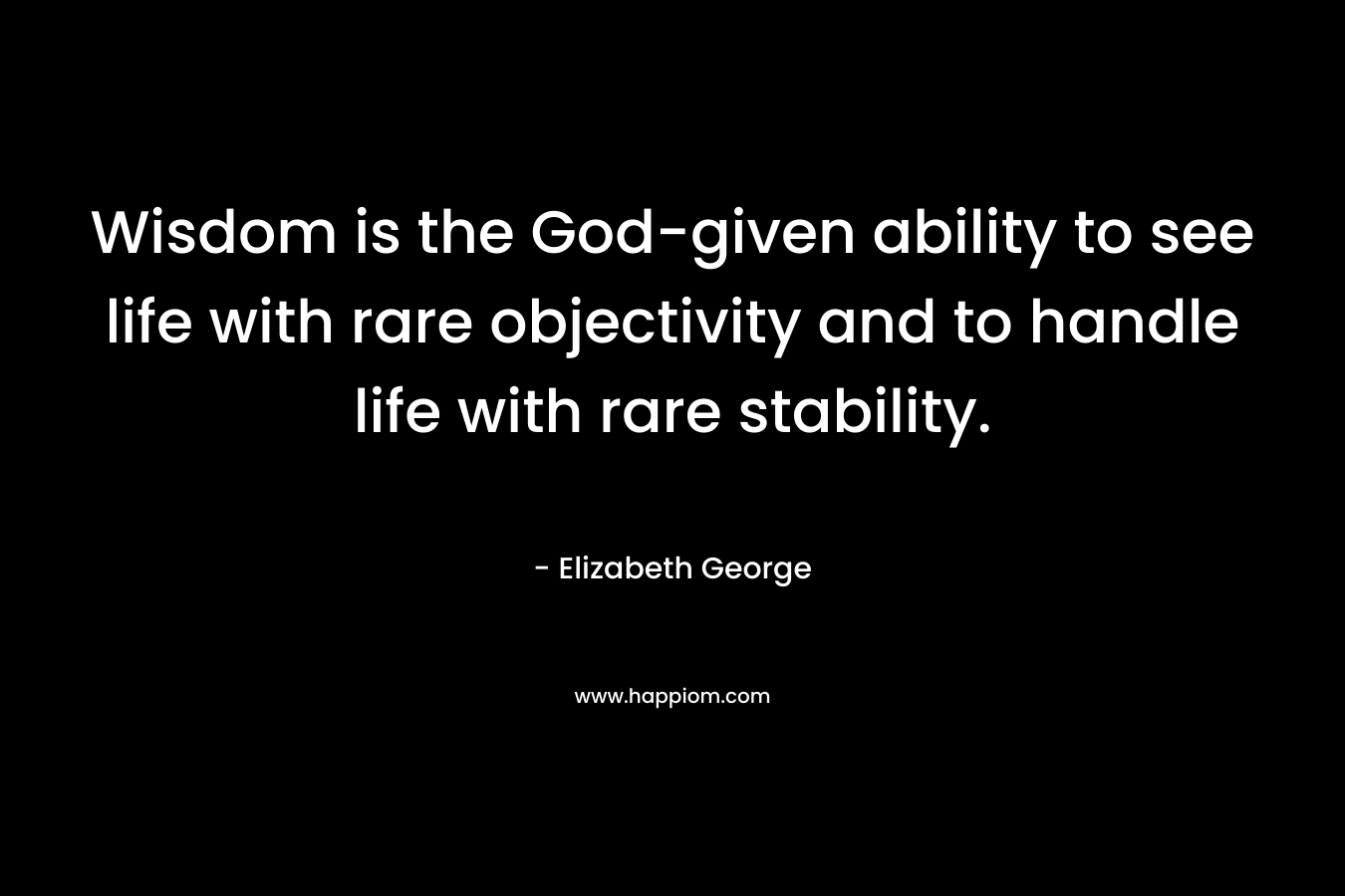 Wisdom is the God-given ability to see life with rare objectivity and to handle life with rare stability. – Elizabeth George