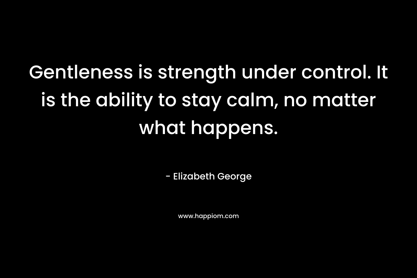 Gentleness is strength under control. It is the ability to stay calm, no matter what happens. – Elizabeth George