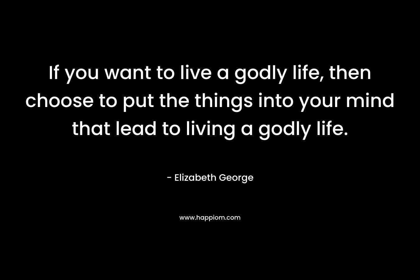 If you want to live a godly life, then choose to put the things into your mind that lead to living a godly life.