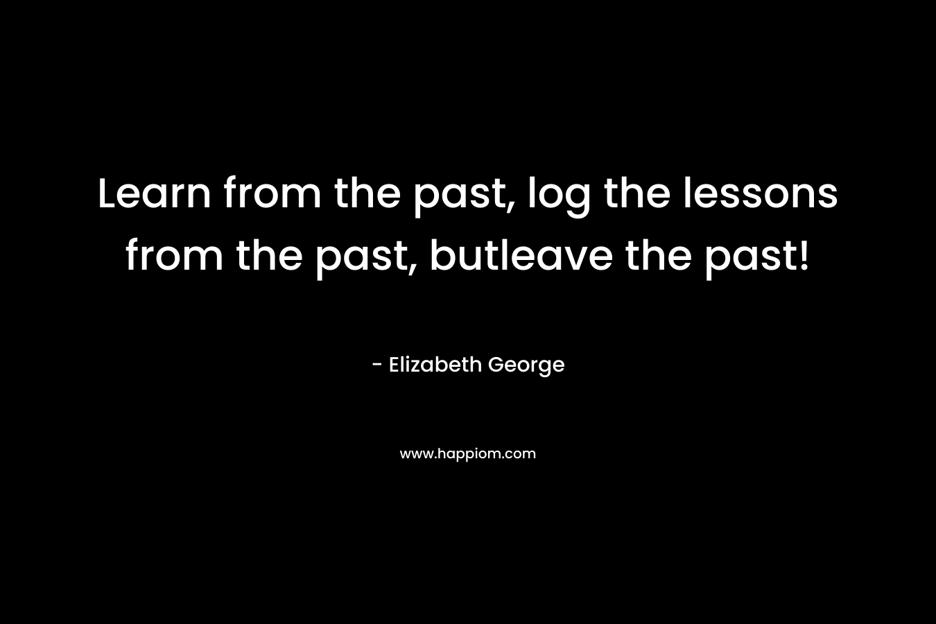 Learn from the past, log the lessons from the past, butleave the past!