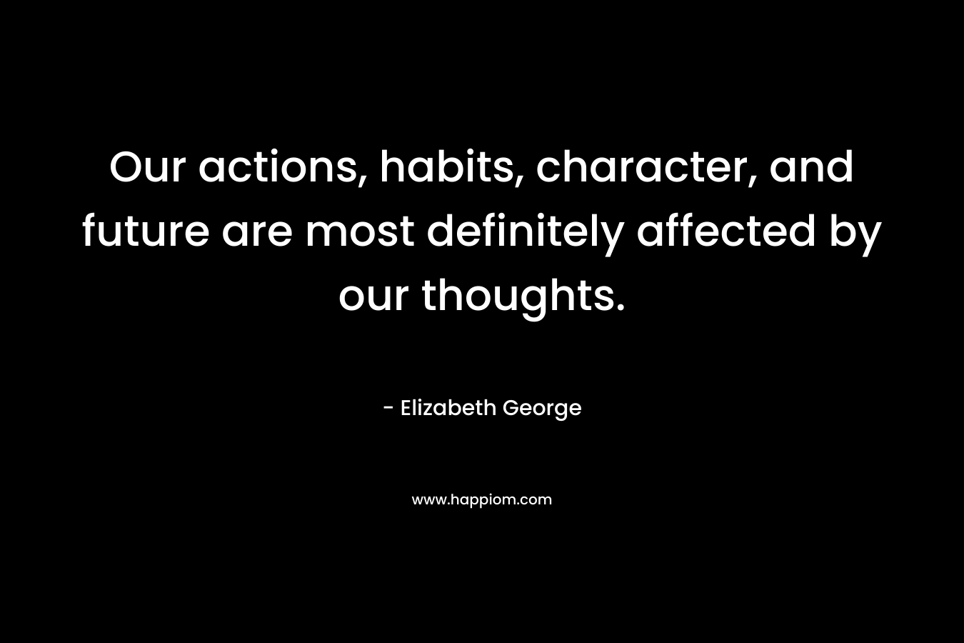 Our actions, habits, character, and future are most definitely affected by our thoughts. – Elizabeth George