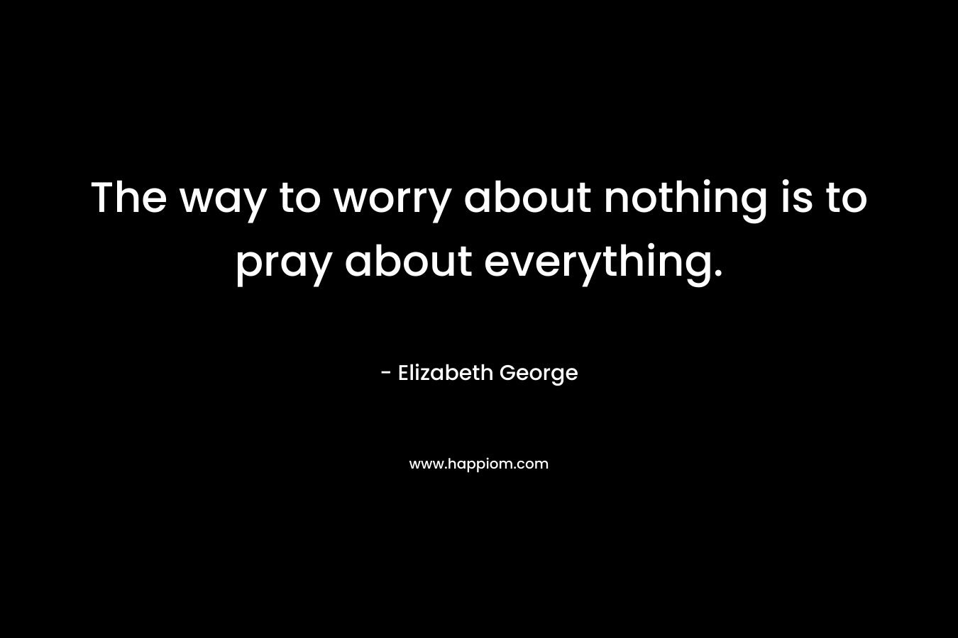 The way to worry about nothing is to pray about everything.
