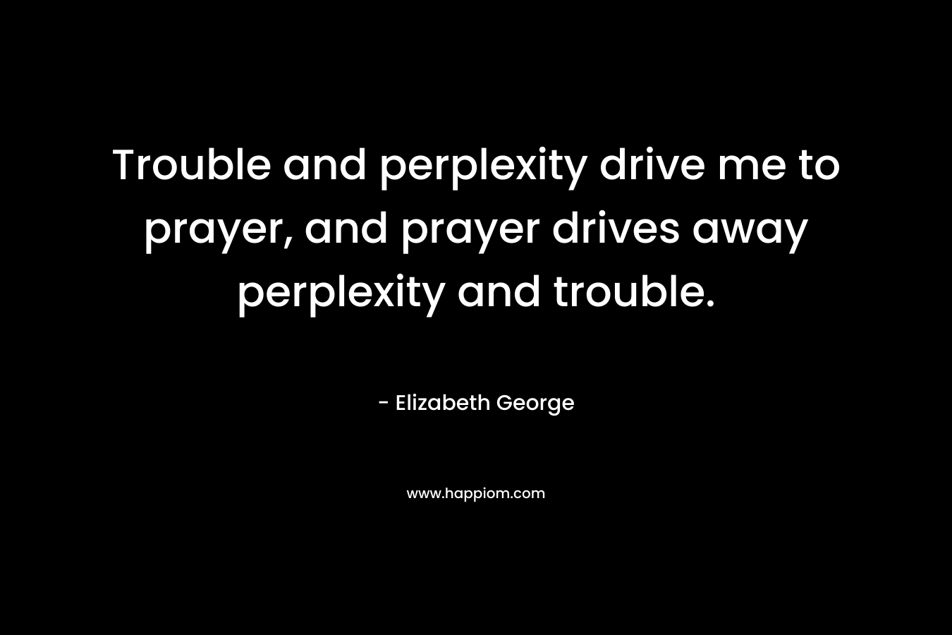 Trouble and perplexity drive me to prayer, and prayer drives away perplexity and trouble. – Elizabeth George