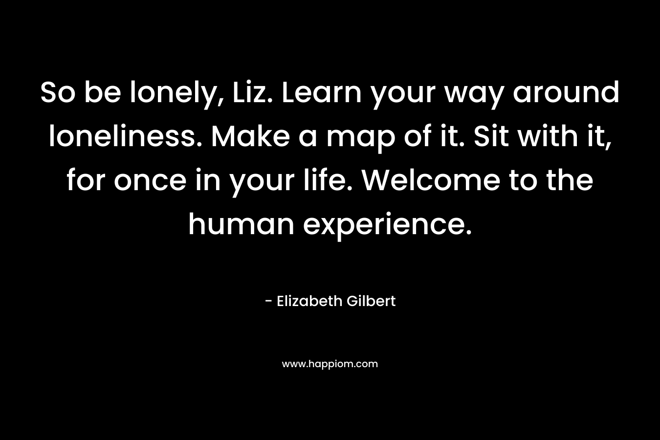 So be lonely, Liz. Learn your way around loneliness. Make a map of it. Sit with it, for once in your life. Welcome to the human experience. – Elizabeth Gilbert