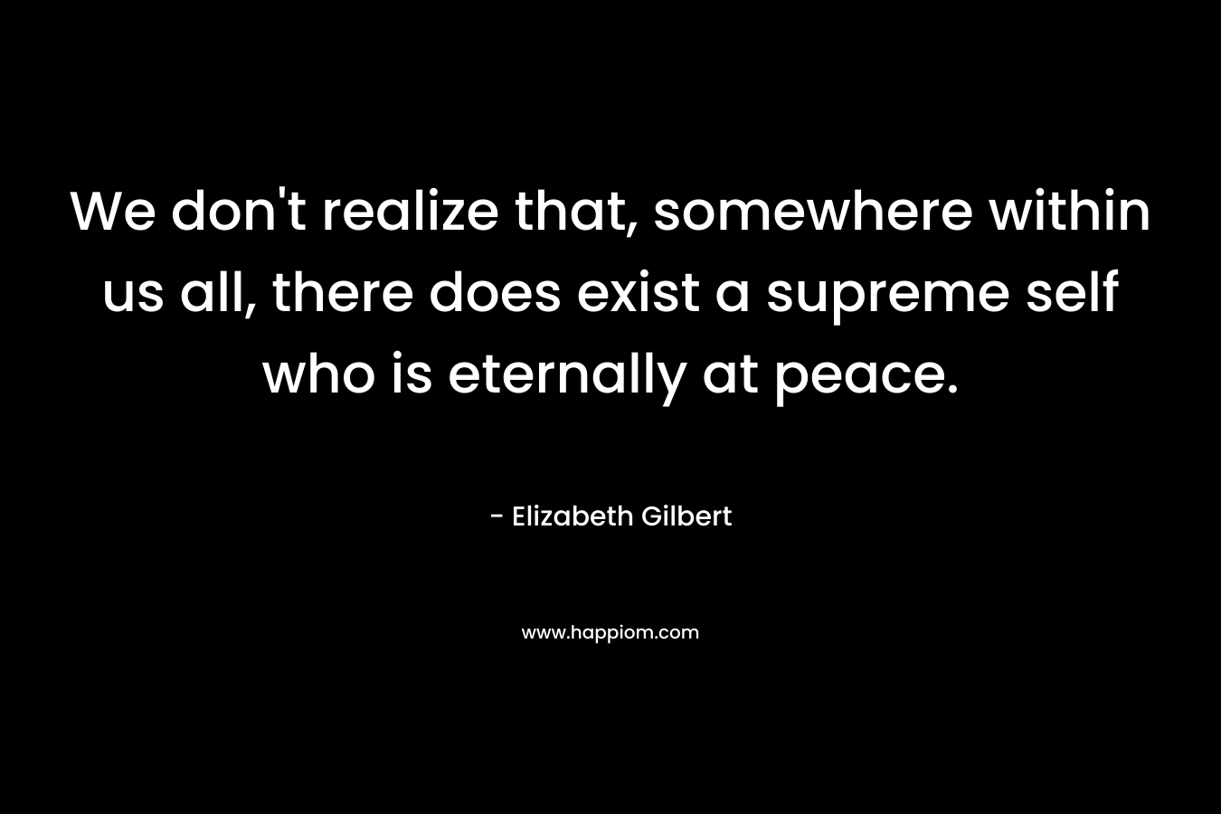 We don’t realize that, somewhere within us all, there does exist a supreme self who is eternally at peace. – Elizabeth Gilbert
