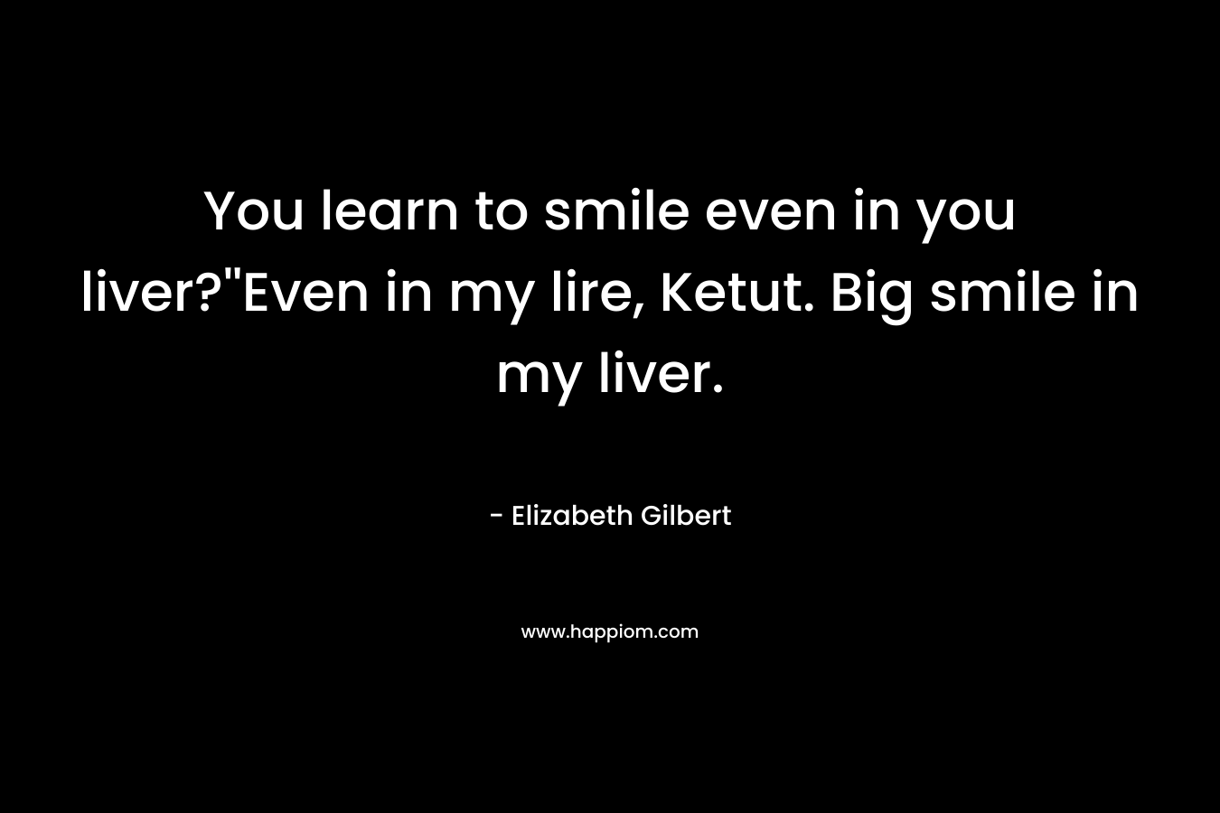 You learn to smile even in you liver?''Even in my lire, Ketut. Big smile in my liver.
