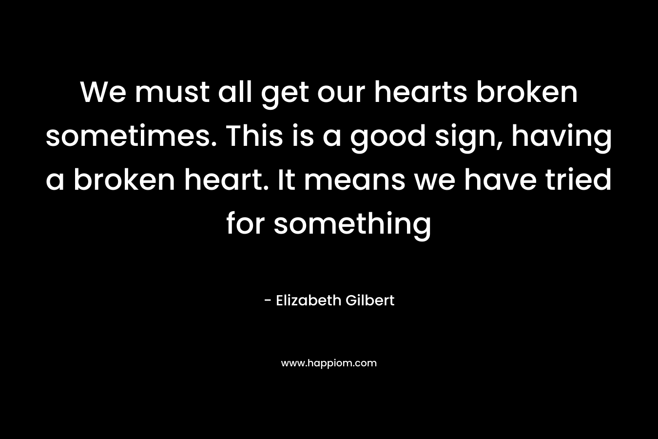 We must all get our hearts broken sometimes. This is a good sign, having a broken heart. It means we have tried for something – Elizabeth Gilbert