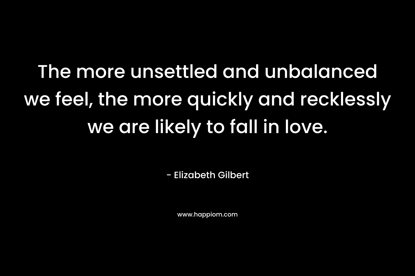 The more unsettled and unbalanced we feel, the more quickly and recklessly we are likely to fall in love. – Elizabeth Gilbert