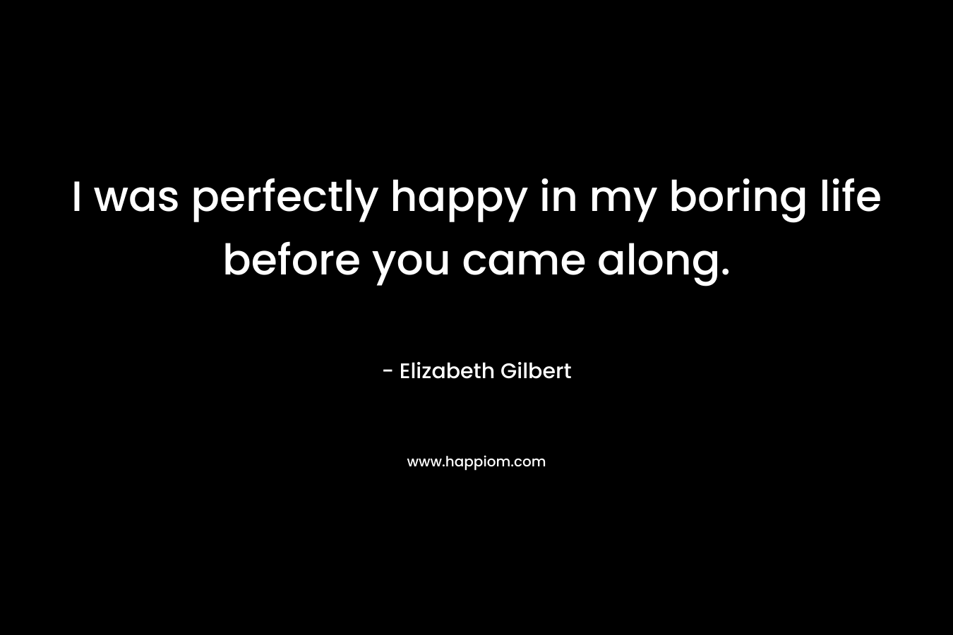 I was perfectly happy in my boring life before you came along. – Elizabeth Gilbert