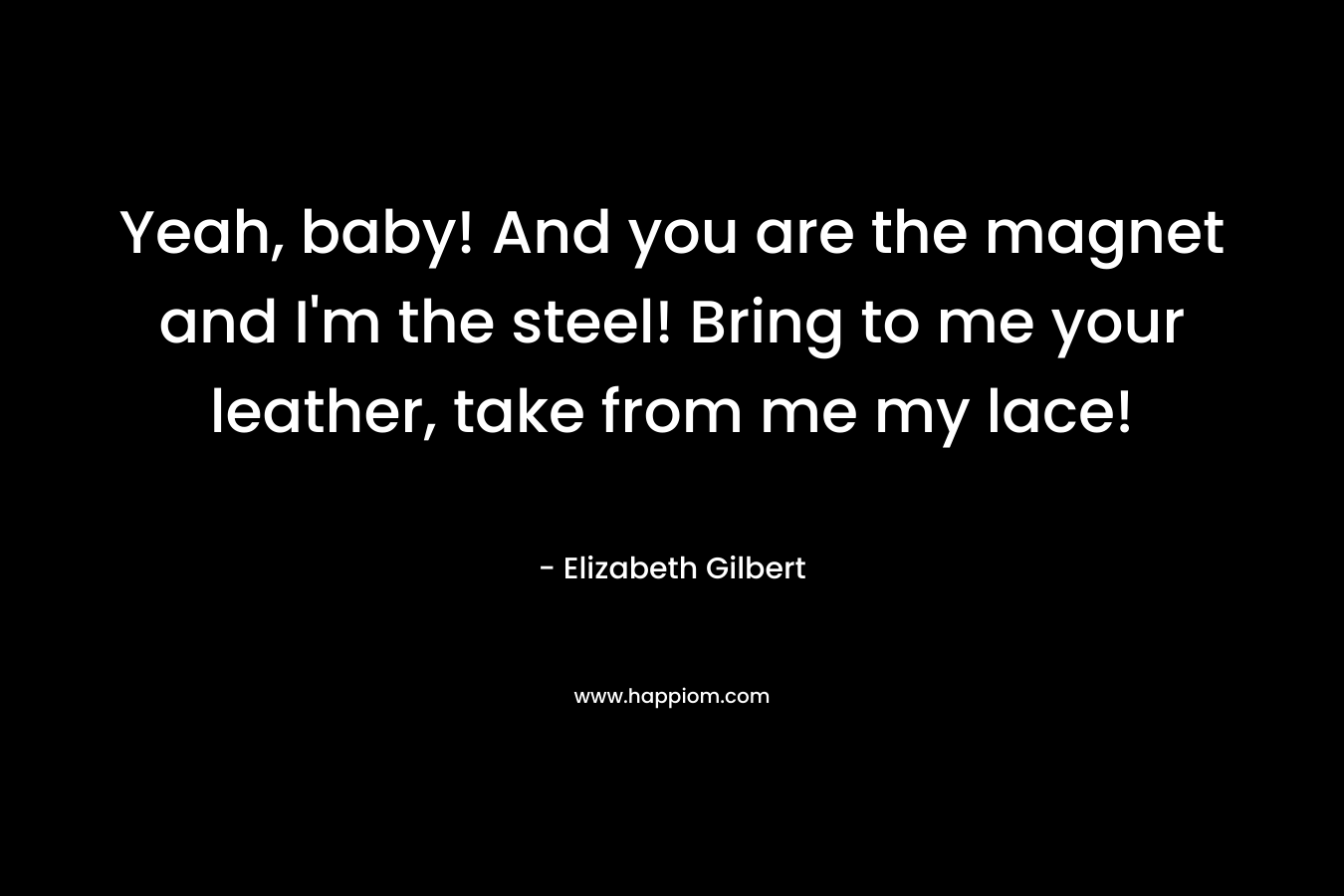 Yeah, baby! And you are the magnet and I’m the steel! Bring to me your leather, take from me my lace! – Elizabeth Gilbert