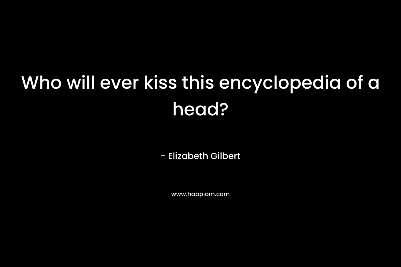 Who will ever kiss this encyclopedia of a head? – Elizabeth Gilbert