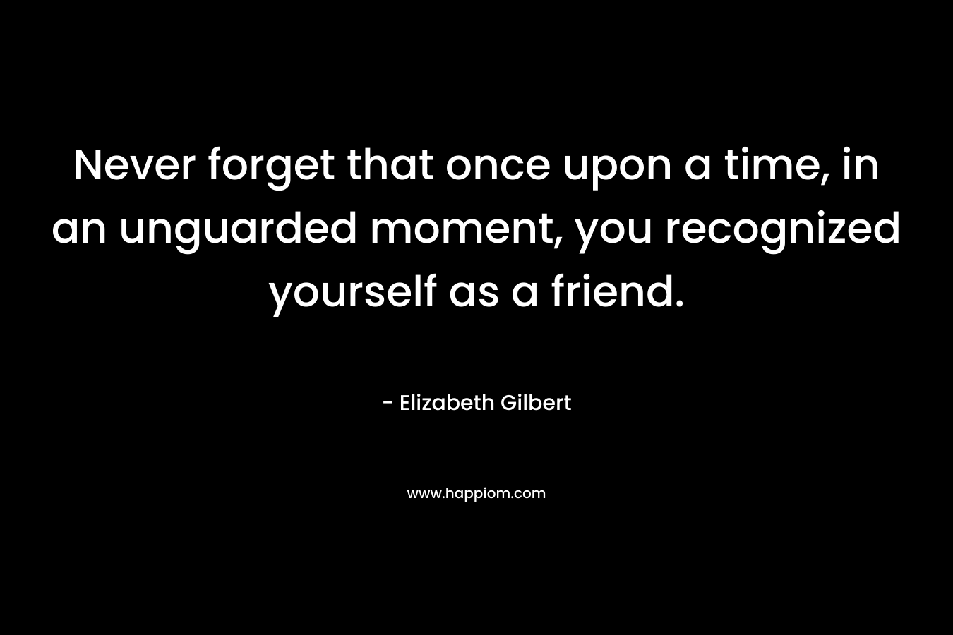 Never forget that once upon a time, in an unguarded moment, you recognized yourself as a friend. – Elizabeth Gilbert