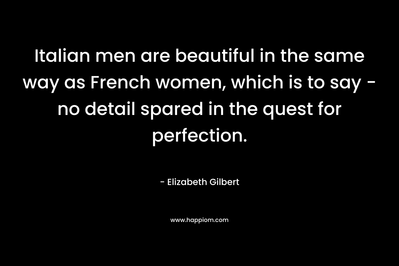 Italian men are beautiful in the same way as French women, which is to say – no detail spared in the quest for perfection. – Elizabeth Gilbert